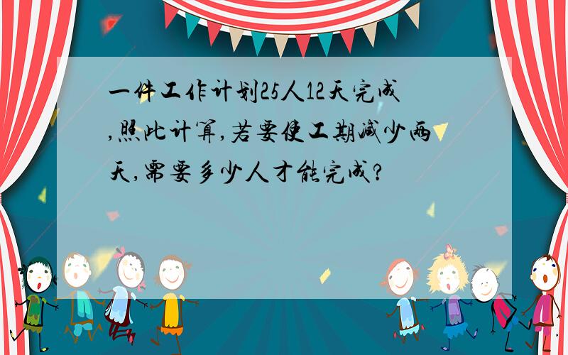 一件工作计划25人12天完成,照此计算,若要使工期减少两天,需要多少人才能完成?