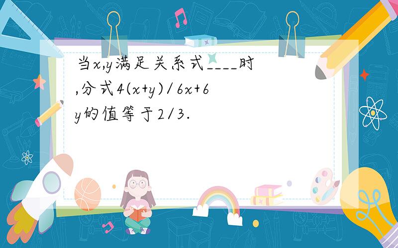 当x,y满足关系式____时,分式4(x+y)/6x+6y的值等于2/3.