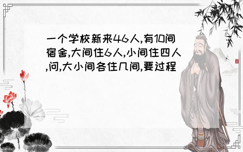 一个学校新来46人,有10间宿舍,大间住6人,小间住四人,问,大小间各住几间,要过程