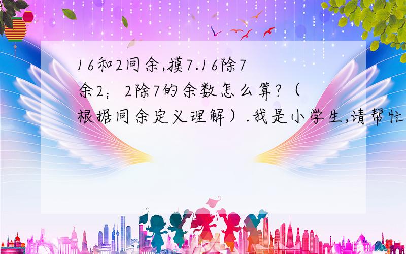 16和2同余,摸7.16除7余2；2除7的余数怎么算?（根据同余定义理解）.我是小学生,请帮忙.多谢两个整数A和B对于模M同余,也就是A除M的余数与B除M的余数相同,这是同余的概念.若A或B小于M,余数该如