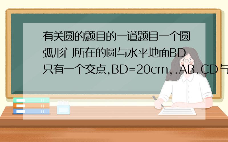 有关圆的题目的一道题目一个圆弧形门所在的圆与水平地面BD只有一个交点,BD=20cm,.AB.CD与水平地面都垂直,且AB=CD=20cm.根据以上数据,请你帮助张开同学计算出这个圆弧拱门的最高点离地面的高