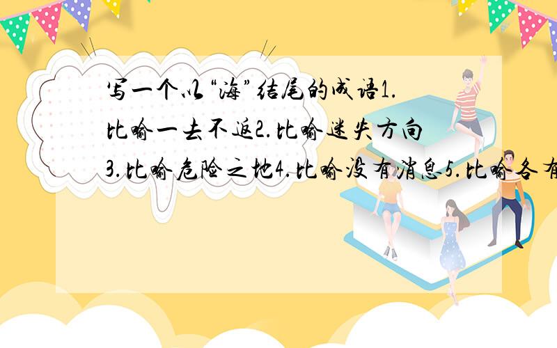 写一个以“海”结尾的成语1.比喻一去不返2.比喻迷失方向3.比喻危险之地4.比喻没有消息5.比喻各有本领6.比喻见过世面7.比喻意志坚决8.比喻人心所向9.泛指世界各地10.泛指全国各地