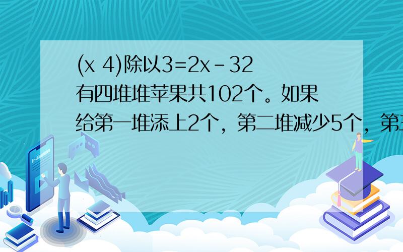 (x 4)除以3=2x-32有四堆堆苹果共102个。如果给第一堆添上2个，第二堆减少5个，第三堆增加1倍，第四堆减少一半，每堆的苹果就一样多。这四堆原来共有苹果多少个？