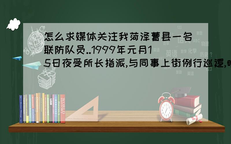 怎么求媒体关注我菏泽曹县一名联防队员..1999年元月15日夜受所长指派,与同事上街例行巡逻,晚上九时许,在路边一辆无牌轿车停靠在刚备好土的电厂路边.很可疑,我与同事遂上前盘问,被盘问