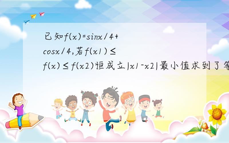 已知f(x)=sinx/4+cosx/4,若f(x1)≤f(x)≤f(x2)恒成立|x1-x2|最小值求到了等于根号2（x/4+π/4)剩下就不会做了三角函数的周期和最小值怎么求啊,完全不懂