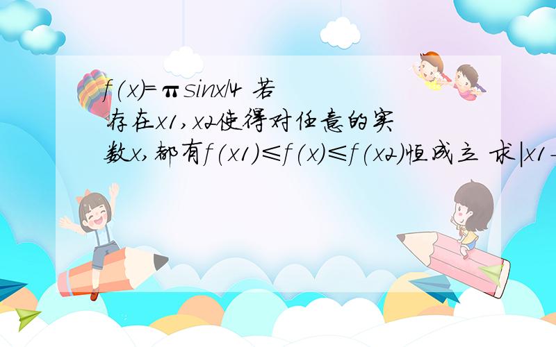 f(x)=πsinx/4 若存在x1,x2使得对任意的实数x,都有f(x1)≤f(x)≤f(x2)恒成立 求|x1-x2|最小值