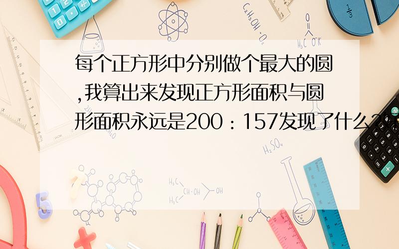 每个正方形中分别做个最大的圆,我算出来发现正方形面积与圆形面积永远是200：157发现了什么?好像是关于xx与xx一样