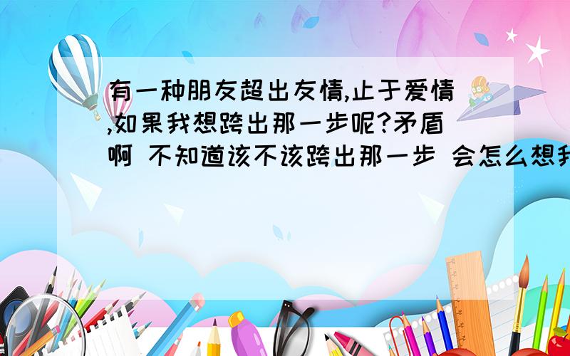 有一种朋友超出友情,止于爱情,如果我想跨出那一步呢?矛盾啊 不知道该不该跨出那一步 会怎么想我们都是单身 还有喔 我是个女孩子拉