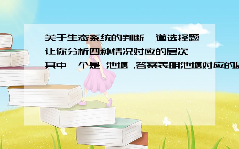 关于生态系统的判断一道选择题让你分析四种情况对应的层次,其中一个是 池塘 .答案表明池塘对应的层次是生态系统,可池塘也可以说是无机环境呀,该如何判断呢?