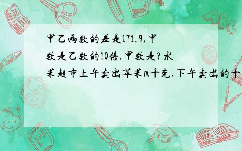 甲乙两数的差是171.9,甲数是乙数的10倍,甲数是?水果超市上午卖出苹果m千克,下午卖出的千克数是上午的1.5倍,每千克苹果a元,下午比上午多收款（）元.