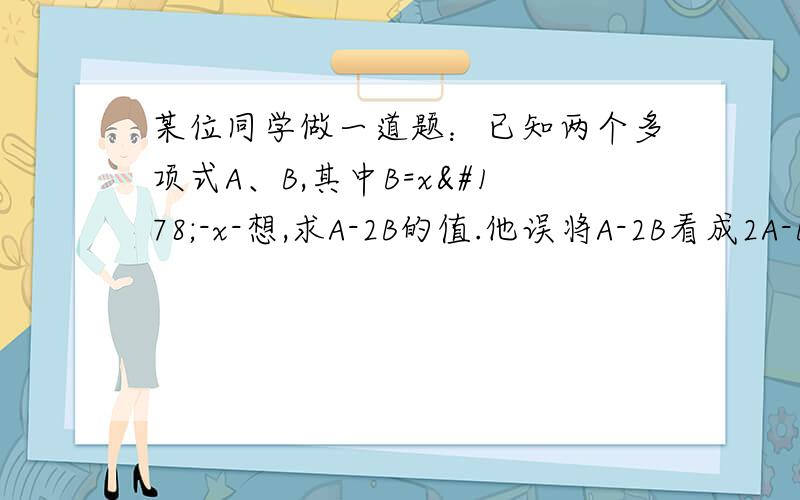 某位同学做一道题：已知两个多项式A、B,其中B=x²-x-想,求A-2B的值.他误将A-2B看成2A-B,求的结果为3x²-3x+5,求正确答案.