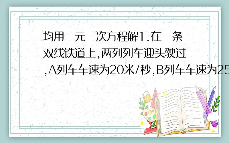 均用一元一次方程解1.在一条双线铁道上,两列列车迎头驶过,A列车车速为20米/秒,B列车车速为25米/秒,若A列车全长200米,B列车全长160米,两列车错车时间为多少秒?2.农民老李发展养殖业,国家为他