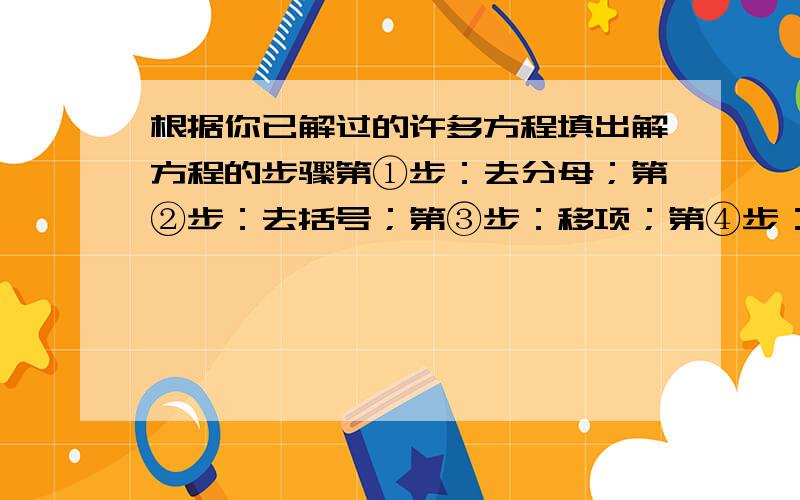 根据你已解过的许多方程填出解方程的步骤第①步：去分母；第②步：去括号；第③步：移项；第④步：合并同类项；第⑤步：系数化为一；每步的依据分别是（ ）、（ ）、（ ）、（ ）、