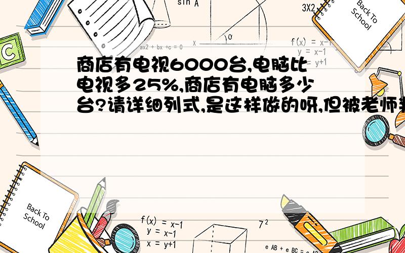 商店有电视6000台,电脑比电视多25%,商店有电脑多少台?请详细列式,是这样做的呀,但被老师判错了.6000*（1+25%）,这样做不对吗?