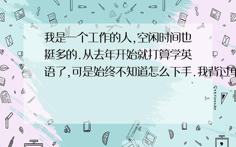 我是一个工作的人,空闲时间也挺多的.从去年开始就打算学英语了,可是始终不知道怎么下手.我背过单词,背过短语,背过语法,可是真的很枯燥啊,没几天就感觉烦了.英语的基础也不是很好,新概