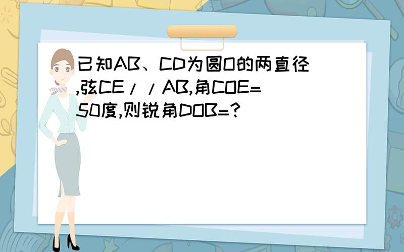 已知AB、CD为圆O的两直径,弦CE//AB,角COE=50度,则锐角DOB=?