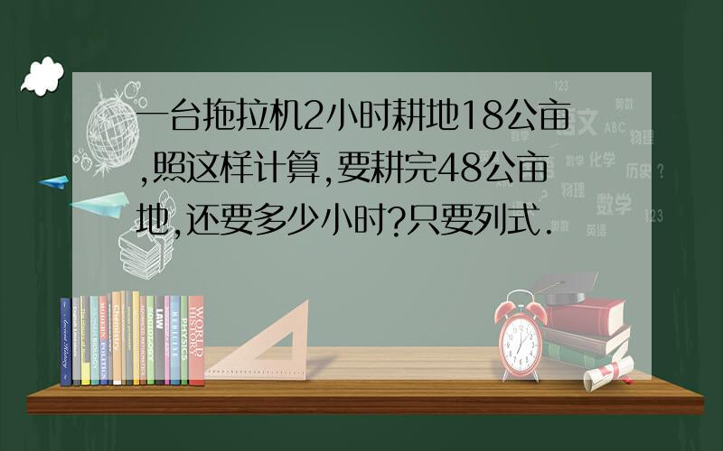 一台拖拉机2小时耕地18公亩,照这样计算,要耕完48公亩地,还要多少小时?只要列式.