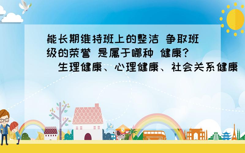 能长期维持班上的整洁 争取班级的荣誉 是属于哪种 健康?（生理健康、心理健康、社会关系健康）