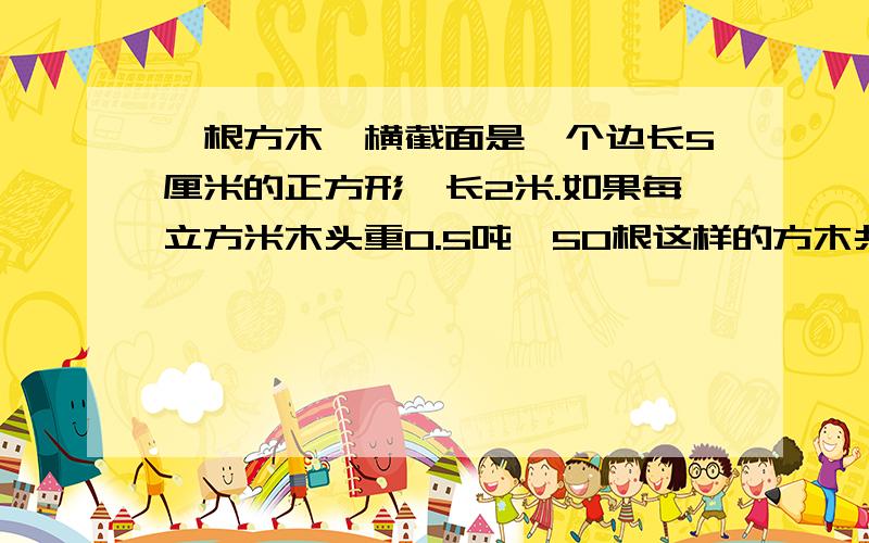 一根方木,横截面是一个边长5厘米的正方形,长2米.如果每立方米木头重0.5吨,50根这样的方木共重多少吨?一个练功房长8米,宽6米,用边长4分米的正方形木质地板铺地至少需要多少块地板?两根铁