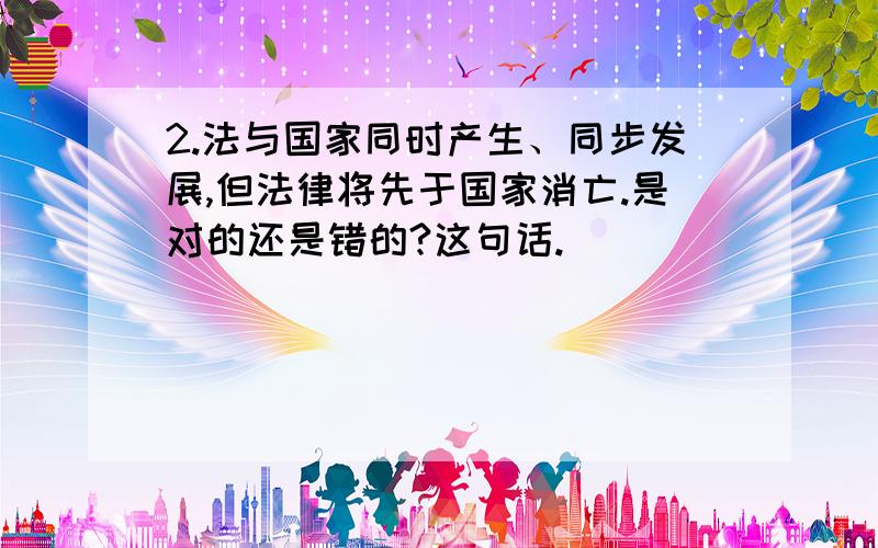 2.法与国家同时产生、同步发展,但法律将先于国家消亡.是对的还是错的?这句话.