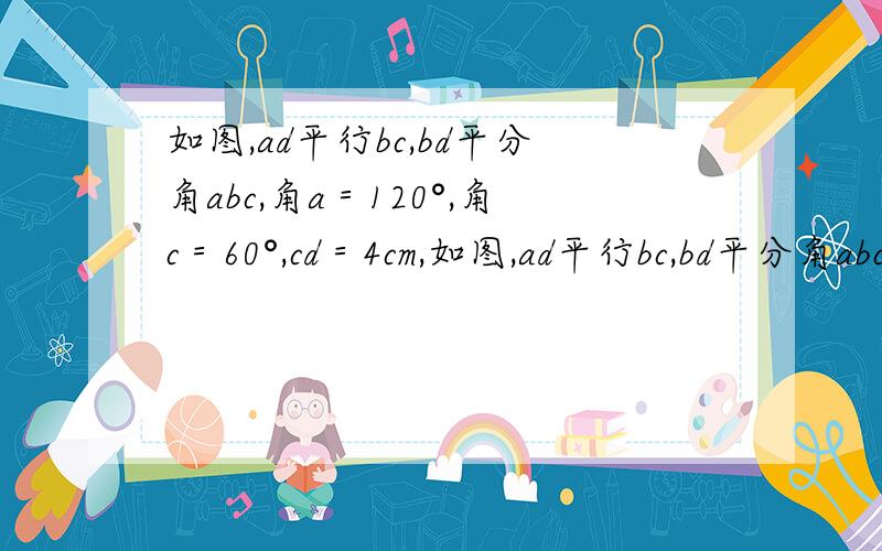 如图,ad平行bc,bd平分角abc,角a＝120°,角c＝60°,cd＝4cm,如图,ad平行bc,bd平分角abc,角a＝120°,角c＝60°,ab＝cd＝4cm(1)求证:AB=AD(2)求BC的长