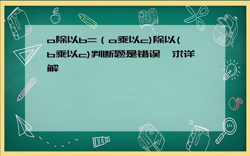 a除以b=（a乘以c)除以(b乘以c)判断题是错误,求详解