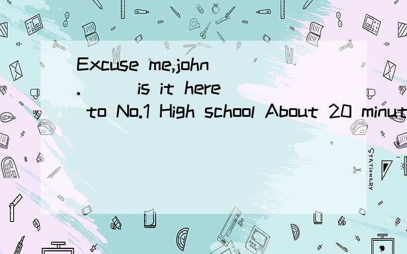 Excuse me,john.___is it here to No.1 High school About 20 minutes'walk