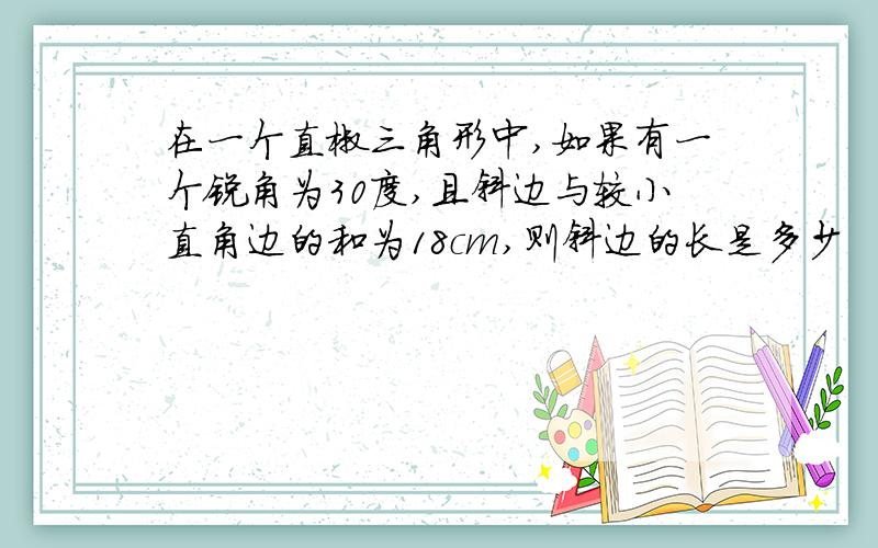 在一个直椒三角形中,如果有一个锐角为30度,且斜边与较小直角边的和为18cm,则斜边的长是多少