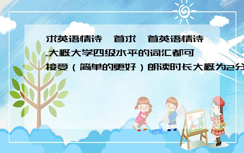 求英语情诗一首求一首英语情诗.大概大学四级水平的词汇都可接受（简单的更好）朗读时长大概为2分钟（150词左右）有好的回复马上给分.2楼的还行，但是感觉词汇太生僻了~来简单点的更