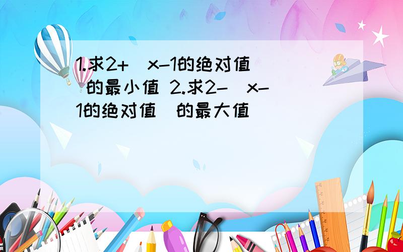 1.求2+（x-1的绝对值） 的最小值 2.求2-（x-1的绝对值）的最大值