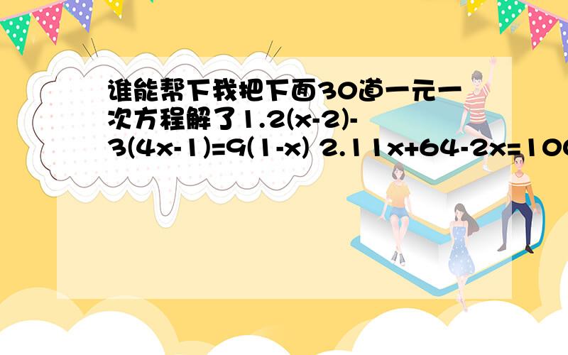 谁能帮下我把下面30道一元一次方程解了1.2(x-2)-3(4x-1)=9(1-x) 2.11x+64-2x=100-9x 3.15-(8-5x)=7x+(4-3x) 4.3(x-7)-2[9-4(2-x)]=22 5.3/2[2/3(1/4x-1)-2]-x=2 6.2(x-2)+2=x+1 7.0.4(x-0.2)+1.5=0.7x-0.38 8.30x-10(10-x)=100 9.4(x+2)=5(x-2) 10.120