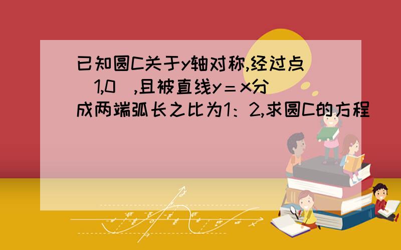 已知圆C关于y轴对称,经过点（1,0）,且被直线y＝x分成两端弧长之比为1：2,求圆C的方程