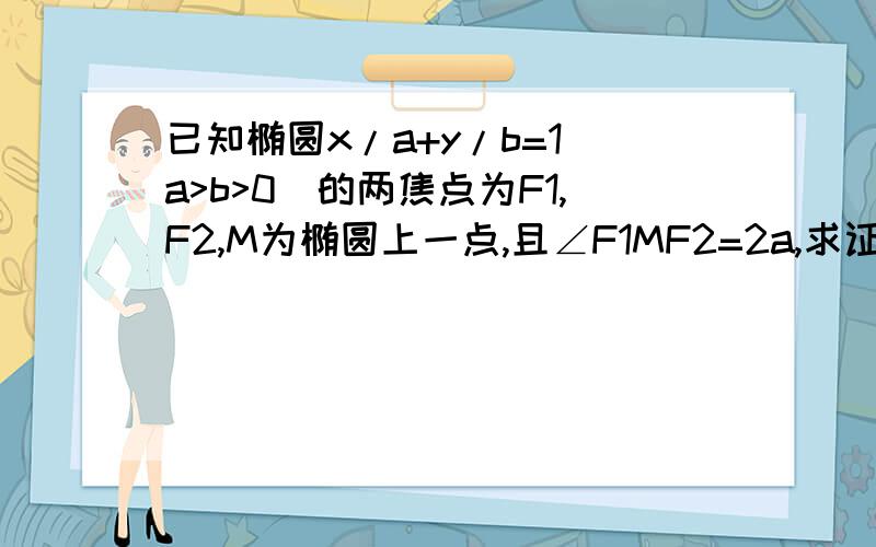 已知椭圆x/a+y/b=1（a>b>0）的两焦点为F1,F2,M为椭圆上一点,且∠F1MF2=2a,求证|MF1|*|MF2|*cosa=b