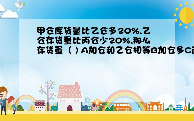 甲仓库货量比乙仓多20%,乙仓存货量比丙仓少20%,那么存货量（ ) A加仓和乙仓相等B加仓多C丙仓多 选什么