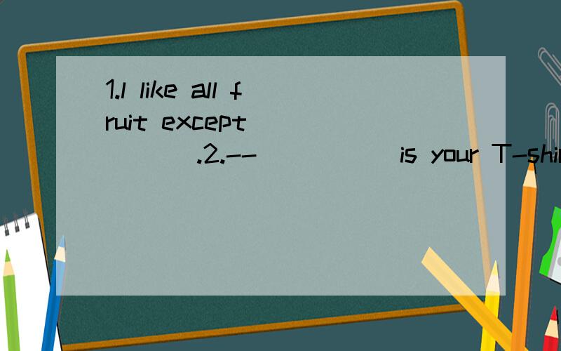 1.l like all fruit except _____ .2.--_____ is your T-shirt?