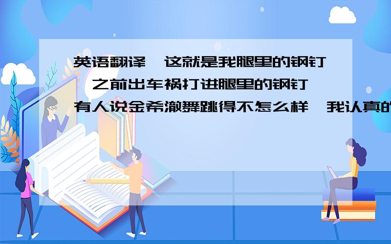 英语翻译「这就是我腿里的钢钉,之前出车祸打进腿里的钢钉,有人说金希澈舞跳得不怎么样,我认真的把钢钉都跳弯了」 ——希澈在080728MBC标准FM神童的深深打破我们爱SUPER JUNIOR,我们爱金希澈