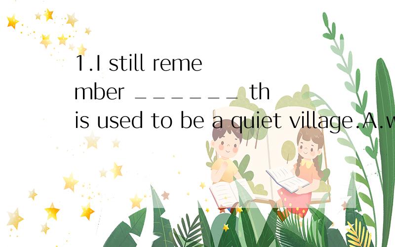 1.I still remember ______ this used to be a quiet village.A.when B.how C.where D.what 答案是选A,解析说缺了状语,可是为什么一定要用状语呢?直接的主谓宾不行吗?2.I read about it in some book or other,does it matter ____ it