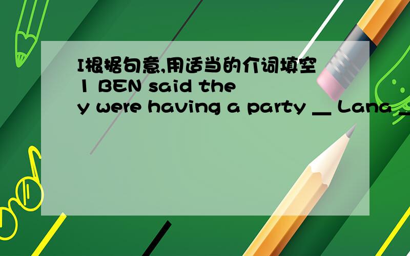 I根据句意,用适当的介词填空1 BEN said they were having a party ＿ Lana ＿Friday night2 The teacher asked us to bring the new books ＿the classroom3 I argued ＿ my best friend ,but I am not mad ＿ him anymore4 Last Sunday was an exciti