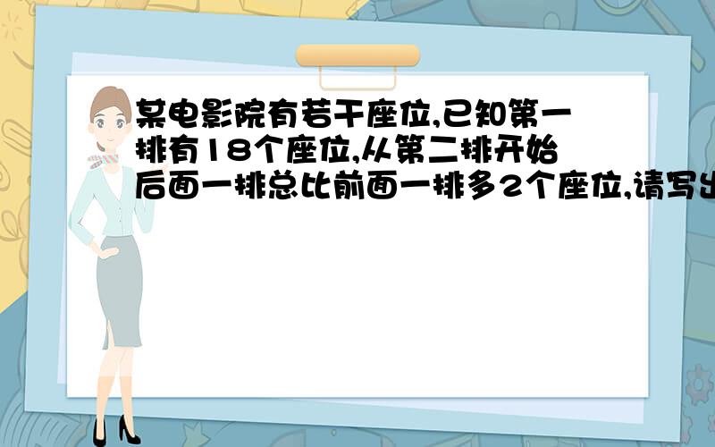 某电影院有若干座位,已知第一排有18个座位,从第二排开始后面一排总比前面一排多2个座位,请写出表示n排的座位数的式子,并求出第19排的座位数