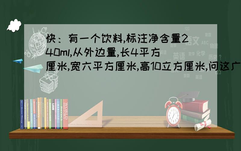 快：有一个饮料,标注净含量240ml,从外边量,长4平方厘米,宽六平方厘米,高10立方厘米,问这广告属实吗?(盒子为长方体）.我认为不属实,因为盒子是有厚度的,请帮我判断一下,