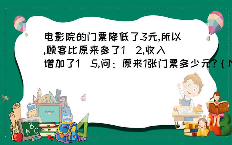 电影院的门票降低了3元,所以,顾客比原来多了1／2,收入增加了1／5,问：原来1张门票多少元?｛N急｝电影院的门票应某种缘故降低了3元,所以,来的顾客比原来多了1／2,收入增加了1／5,问：原来1