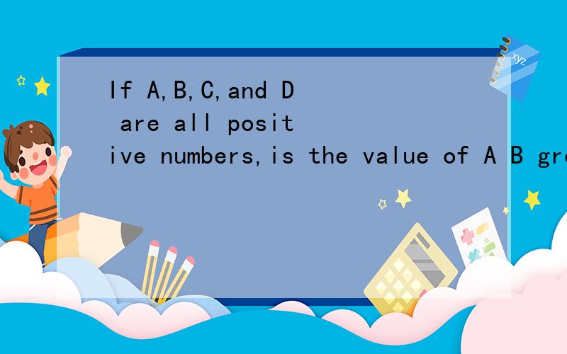 If A,B,C,and D are all positive numbers,is the value of A B greater than the value of C (1) A + D = B + C (2) A and B are each greater in value than either C or D.(A) Statement (1) ALONE is sufficient to answer the question,but statement (2) alone is