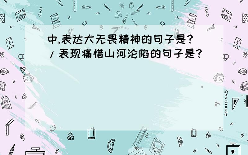 中,表达大无畏精神的句子是?/表现痛惜山河沦陷的句子是?