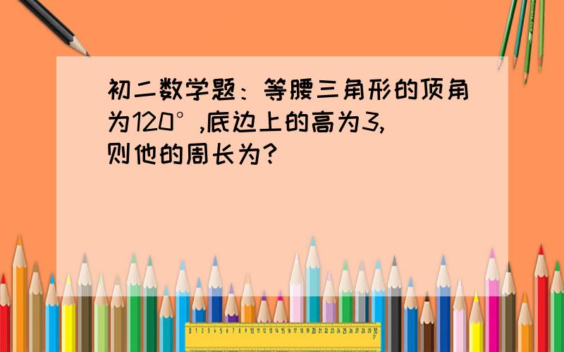 初二数学题：等腰三角形的顶角为120°,底边上的高为3,则他的周长为?