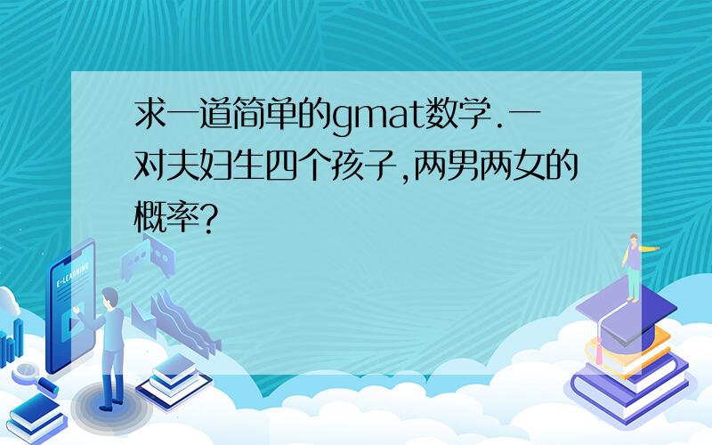 求一道简单的gmat数学.一对夫妇生四个孩子,两男两女的概率?