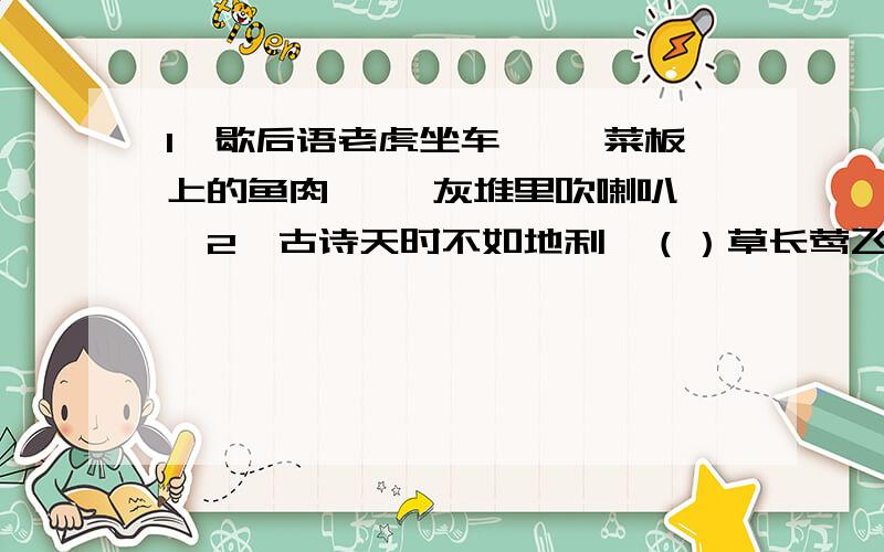 1、歇后语老虎坐车—— 菜板上的鱼肉—— 灰堆里吹喇叭——2、古诗天时不如地利,（）草长莺飞二月天,（）3、填空李明同学不喜欢读书,作文总是很空洞,没有具体内容.老师开导他：“要多