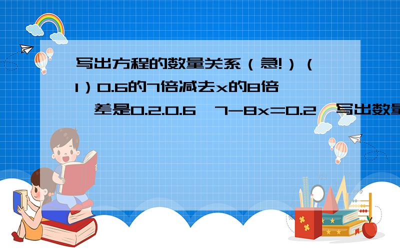 写出方程的数量关系（急!）（1）0.6的7倍减去x的8倍,差是0.2.0.6×7-8x=0.2【写出数量关系】（2）公鸡有29只,公鸡比母鸡的6倍少5只.设母鸡有x只6x-5=29【写出数量关系】6x-29=5【写出数量关系】（3