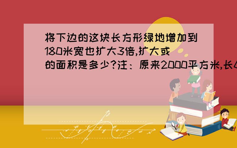 将下边的这块长方形绿地增加到180米宽也扩大3倍,扩大或的面积是多少?注：原来2000平方米,长60米