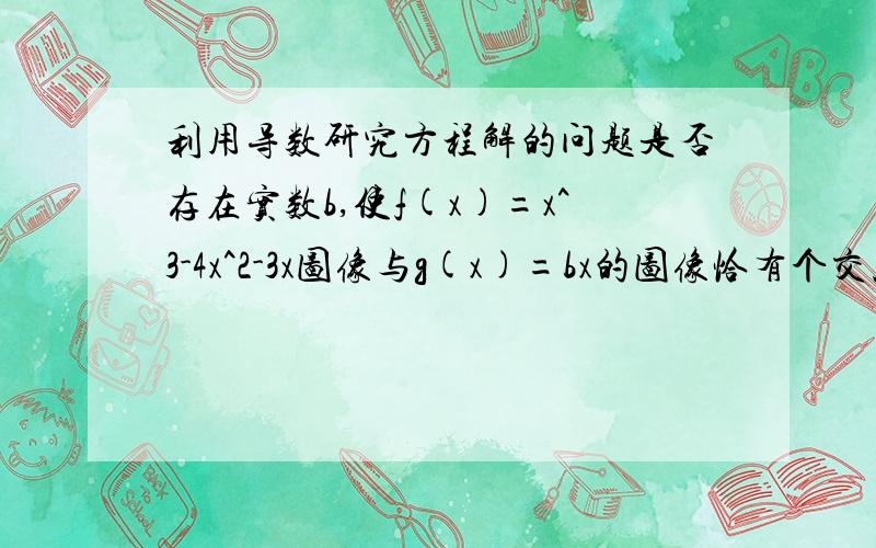 利用导数研究方程解的问题是否存在实数b,使f(x)=x^3-4x^2-3x图像与g(x)=bx的图像恰有个交点,若存在,求出b的范围；若不存在,说明理由.两函数图像恰有3个交点！