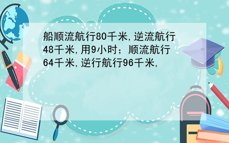 船顺流航行80千米,逆流航行48千米,用9小时；顺流航行64千米,逆行航行96千米,